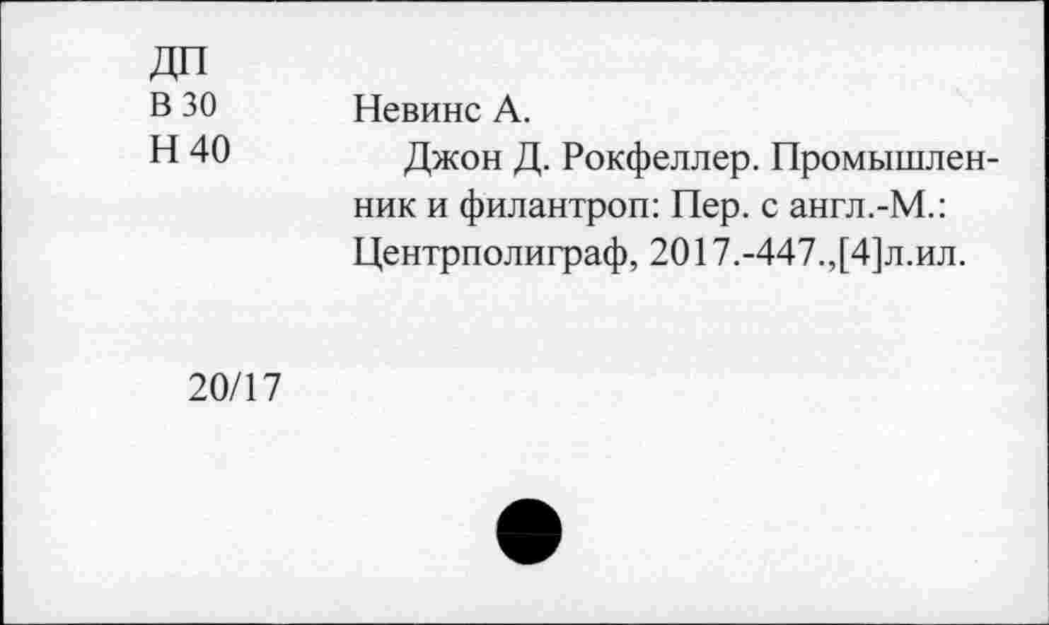 ﻿В 30
Н40
Невинс А.
Джон Д. Рокфеллер. Промышленник и филантроп: Пер. с англ.-М.: Центрполиграф, 2017.-447.,[4]л.ил.
20/17